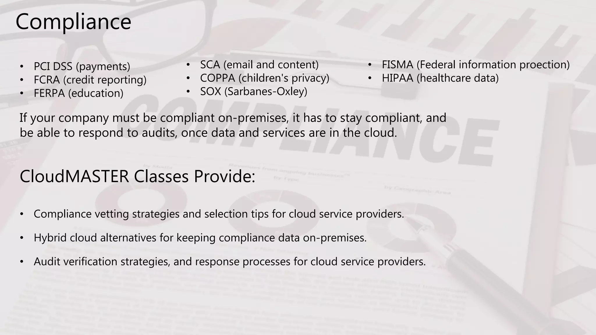 Compliance
• PCI DSS (payments)
• FCRA (credit reporting)
• FERPA (education)
CloudMASTER Classes Provide:
• Compliance vetting strategies and selection tips for cloud service providers.
• Hybrid cloud alternatives for keeping compliance data on-premises.
• Audit verification strategies, and response processes for cloud service providers.
• SCA (email and content)
• COPPA (children's privacy)
• SOX (Sarbanes-Oxley)
• FISMA (Federal information proection)
• HIPAA (healthcare data)
If your company must be compliant on-premises, it has to stay compliant, and
be able to respond to audits, once data and services are in the cloud.
 