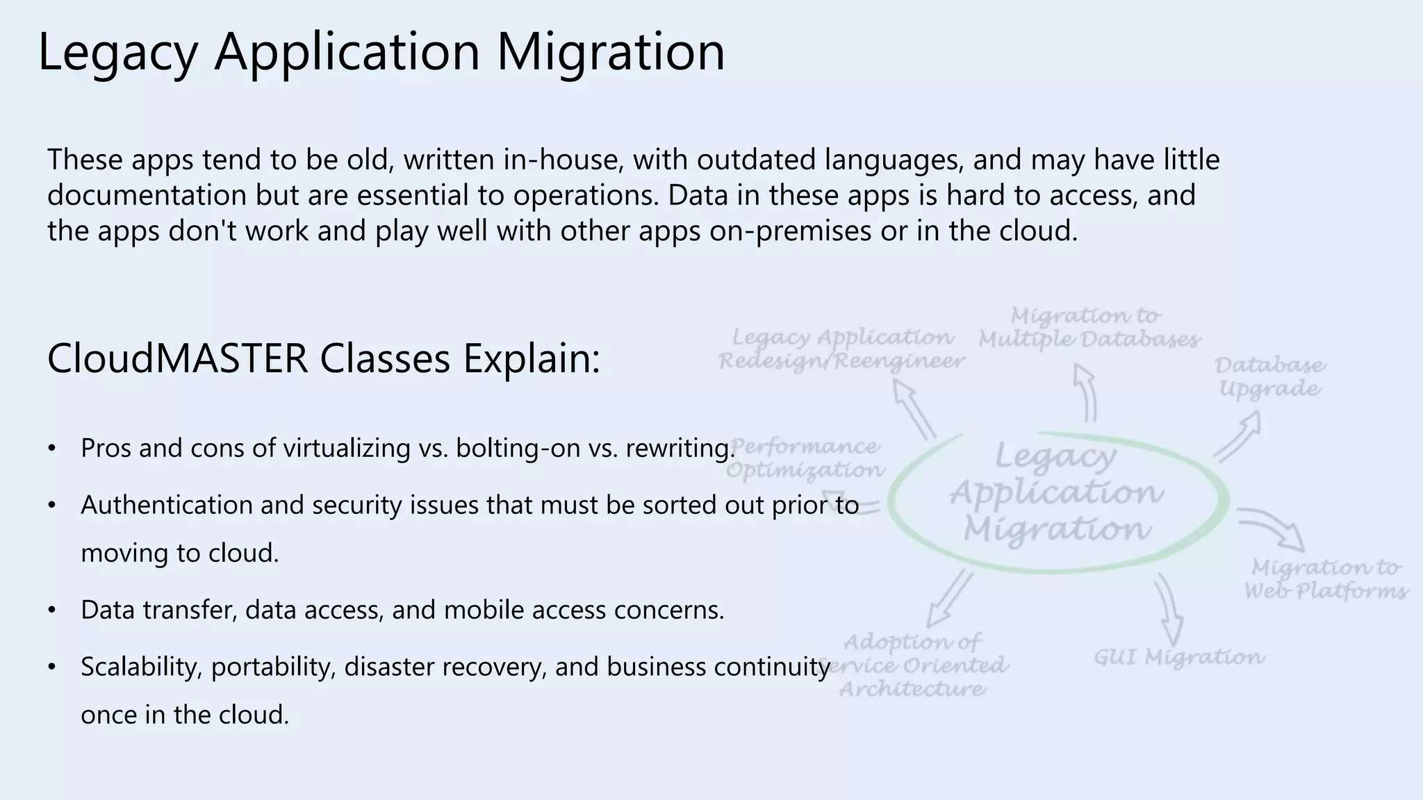 Legacy Application Migration
These apps tend to be old, written in-house, with outdated languages, and may have little
documentation but are essential to operations. Data in these apps is hard to access, and
the apps don't work and play well with other apps on-premises or in the cloud.
CloudMASTER Classes Explain:
• Pros and cons of virtualizing vs. bolting-on vs. rewriting.
• Authentication and security issues that must be sorted out prior to
moving to cloud.
• Data transfer, data access, and mobile access concerns.
• Scalability, portability, disaster recovery, and business continuity
once in the cloud.
 