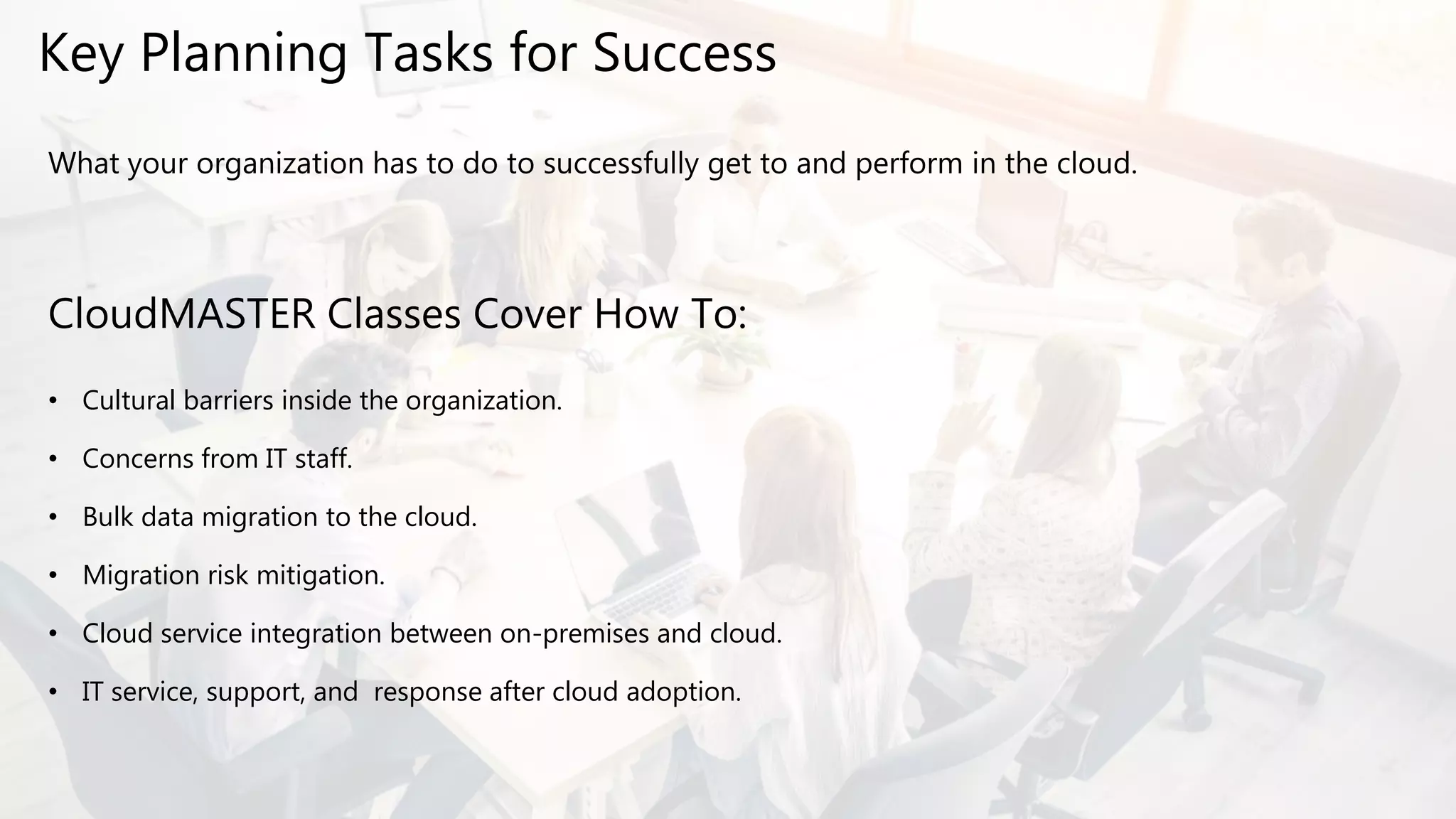Key Planning Tasks for Success
What your organization has to do to successfully get to and perform in the cloud.
CloudMASTER Classes Cover How To:
• Cultural barriers inside the organization.
• Concerns from IT staff.
• Bulk data migration to the cloud.
• Migration risk mitigation.
• Cloud service integration between on-premises and cloud.
• IT service, support, and response after cloud adoption.
 