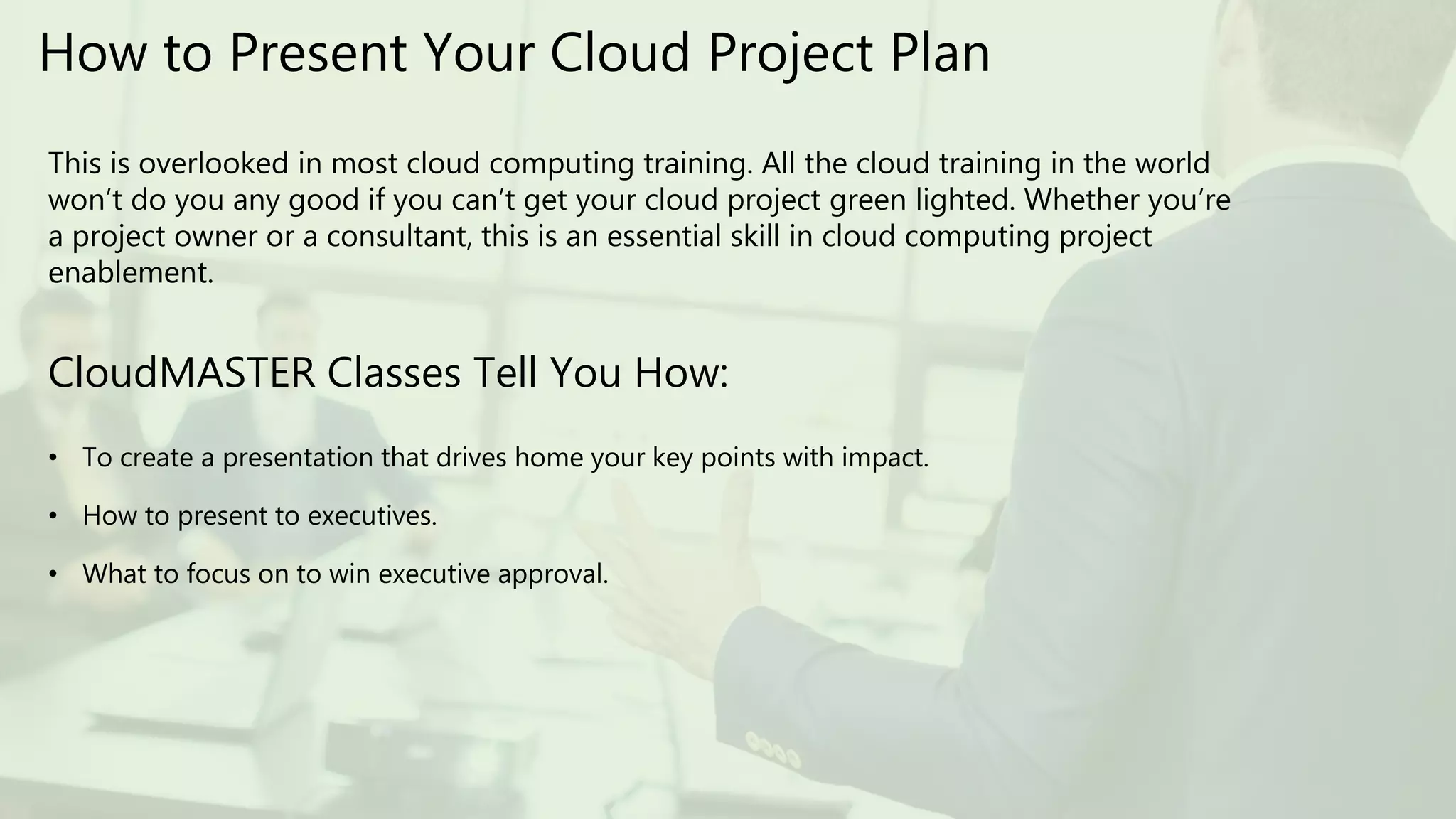 How to Present Your Cloud Project Plan
This is overlooked in most cloud computing training. All the cloud training in the world
won’t do you any good if you can’t get your cloud project green lighted. Whether you’re
a project owner or a consultant, this is an essential skill in cloud computing project
enablement.
CloudMASTER Classes Tell You How:
• To create a presentation that drives home your key points with impact.
• How to present to executives.
• What to focus on to win executive approval.
 