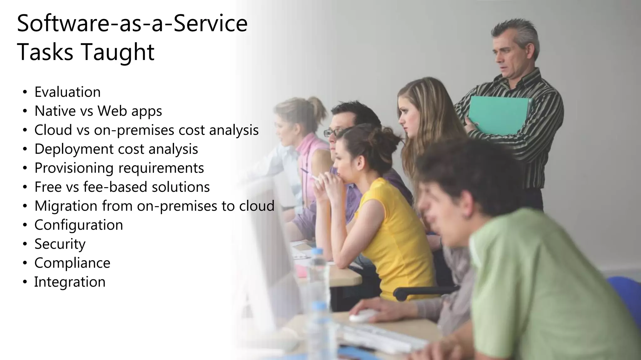 • Evaluation
• Native vs Web apps
• Cloud vs on-premises cost analysis
• Deployment cost analysis
• Provisioning requirements
• Free vs fee-based solutions
• Migration from on-premises to cloud
• Configuration
• Security
• Compliance
• Integration
Software-as-a-Service
Tasks Taught
 