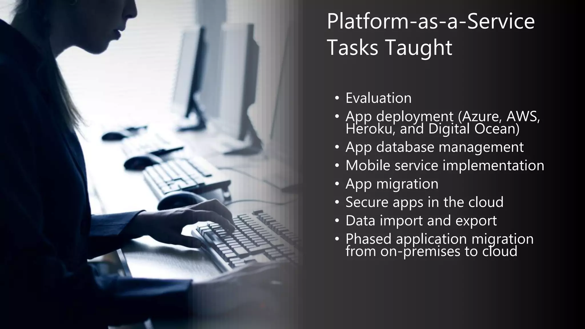 • Evaluation
• App deployment (Azure, AWS,
Heroku, and Digital Ocean)
• App database management
• Mobile service implementation
• App migration
• Secure apps in the cloud
• Data import and export
• Phased application migration
from on-premises to cloud
Platform-as-a-Service
Tasks Taught
 