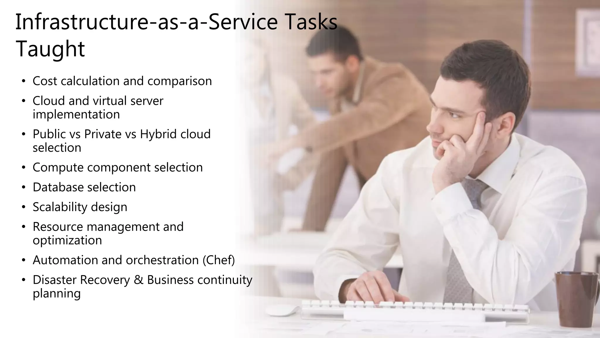 • Cost calculation and comparison
• Cloud and virtual server
implementation
• Public vs Private vs Hybrid cloud
selection
• Compute component selection
• Database selection
• Scalability design
• Resource management and
optimization
• Automation and orchestration (Chef)
• Disaster Recovery & Business continuity
planning
Infrastructure-as-a-Service Tasks
Taught
 