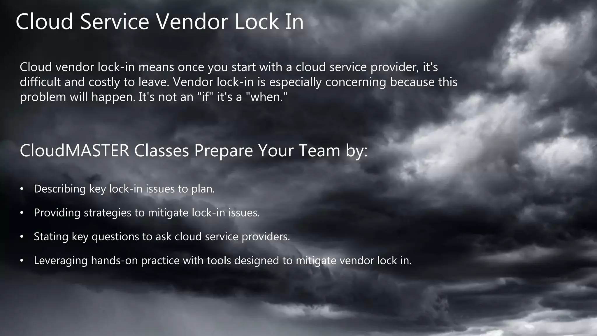 Cloud Service Vendor Lock In
Cloud vendor lock-in means once you start with a cloud service provider, it's
difficult and costly to leave. Vendor lock-in is especially concerning because this
problem will happen. It's not an "if" it's a "when."
CloudMASTER Classes Prepare Your Team by:
• Describing key lock-in issues to plan.
• Providing strategies to mitigate lock-in issues.
• Stating key questions to ask cloud service providers.
• Leveraging hands-on practice with tools designed to mitigate vendor lock in.
 
