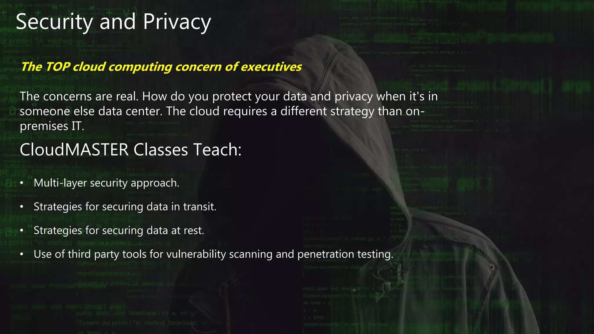 Security and Privacy
The TOP cloud computing concern of executives
The concerns are real. How do you protect your data and privacy when it's in
someone else data center. The cloud requires a different strategy than on-
premises IT.
CloudMASTER Classes Teach:
• Multi-layer security approach.
• Strategies for securing data in transit.
• Strategies for securing data at rest.
• Use of third party tools for vulnerability scanning and penetration testing.
 