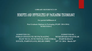 LIBRARY REFERENCE ON
BENEFITS AND DIFFICULTIES OF PACKAGING TECHNOLOGY
For partial fulfillment of
Post Graduate Diploma in Packaging (PGDP- 2014-2016)
SEMESTER-I)
SUBMITTED TO : SUBMITTED BY :
INDIAN INSTITUTE OF PACKAGING MUKESH KHANDAITKAR
PLOT NO 21, FUNCTIONAL INDUSTRIAL PGDP/D/2014/32
ESTATE, PARPATGANJ, DELHI 110092 10th /11/ 2014 Batch-30th
 