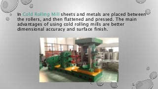 In Cold Rolling Mill sheets and metals are placed between
the rollers, and then flattened and pressed. The main
advantages of using cold rolling mills are better
dimensional accuracy and surface finish.
 