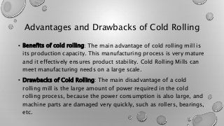 Advantages and Drawbacks of Cold Rolling
• Benefits of cold rolling: The main advantage of cold rolling mill is
its production capacity. This manufacturing process is very mature
and it effectively ensures product stability. Cold Rolling Mills can
meet manufacturing needs on a large scale.
• Drawbacks of Cold Rolling: The main disadvantage of a cold
rolling mill is the large amount of power required in the cold
rolling process, because the power consumption is also large, and
machine parts are damaged very quickly, such as rollers, bearings,
etc.
 