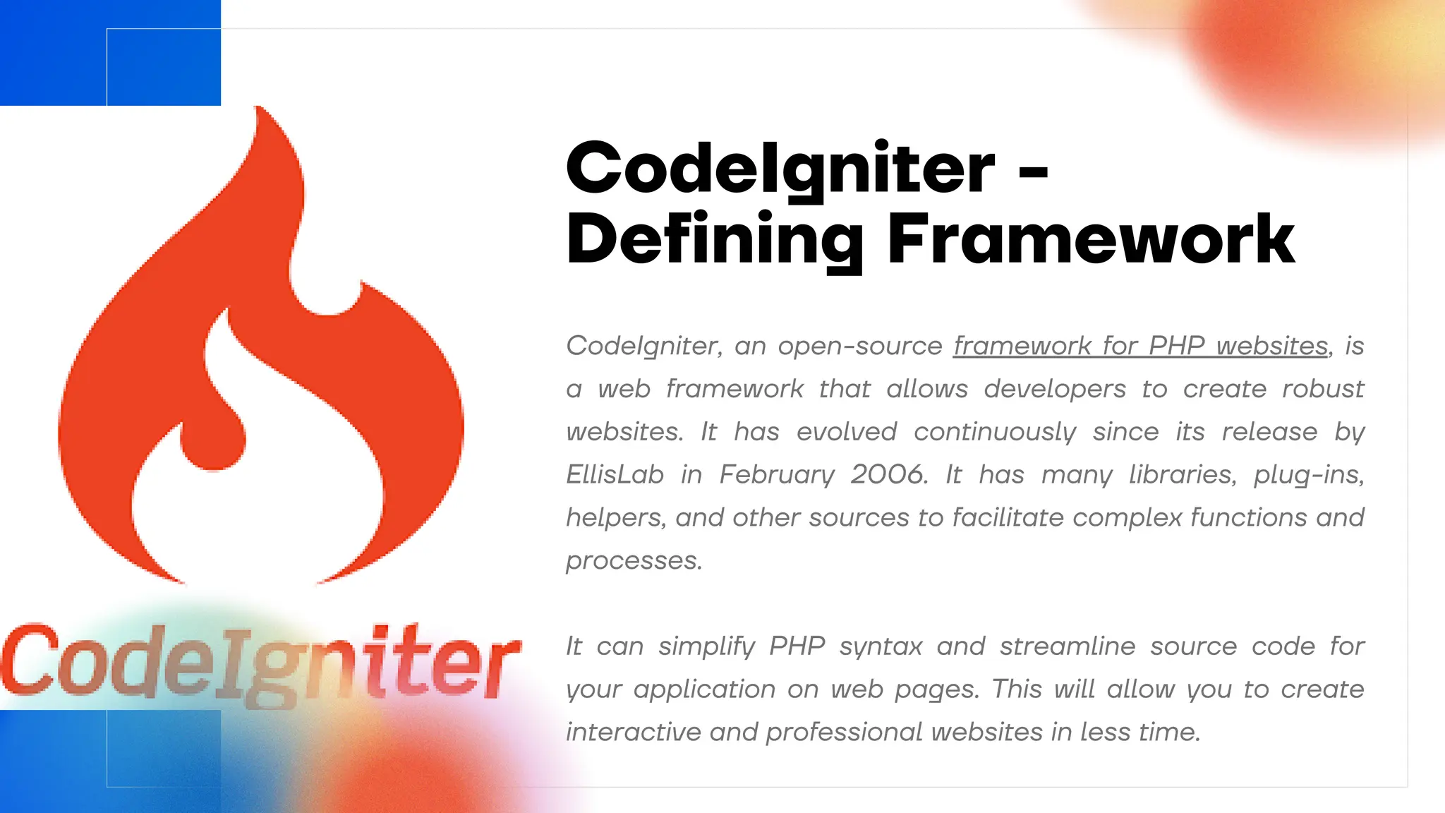 CodeIgniter -
Defining Framework
It can simplify PHP syntax and streamline source code for
your application on web pages. This will allow you to create
interactive and professional websites in less time.
CodeIgniter, an open-source framework for PHP websites, is
a web framework that allows developers to create robust
websites. It has evolved continuously since its release by
EllisLab in February 2006. It has many libraries, plug-ins,
helpers, and other sources to facilitate complex functions and
processes.
 