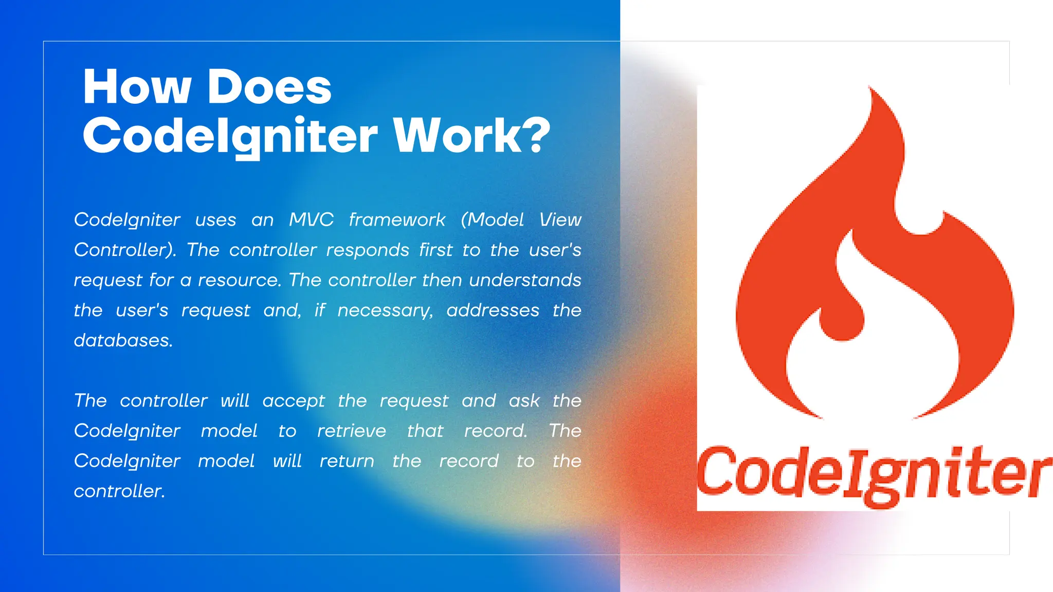 CodeIgniter uses an MVC framework (Model View
Controller). The controller responds first to the user's
request for a resource. The controller then understands
the user's request and, if necessary, addresses the
databases.
The controller will accept the request and ask the
CodeIgniter model to retrieve that record. The
CodeIgniter model will return the record to the
controller.
How Does
CodeIgniter Work?
 