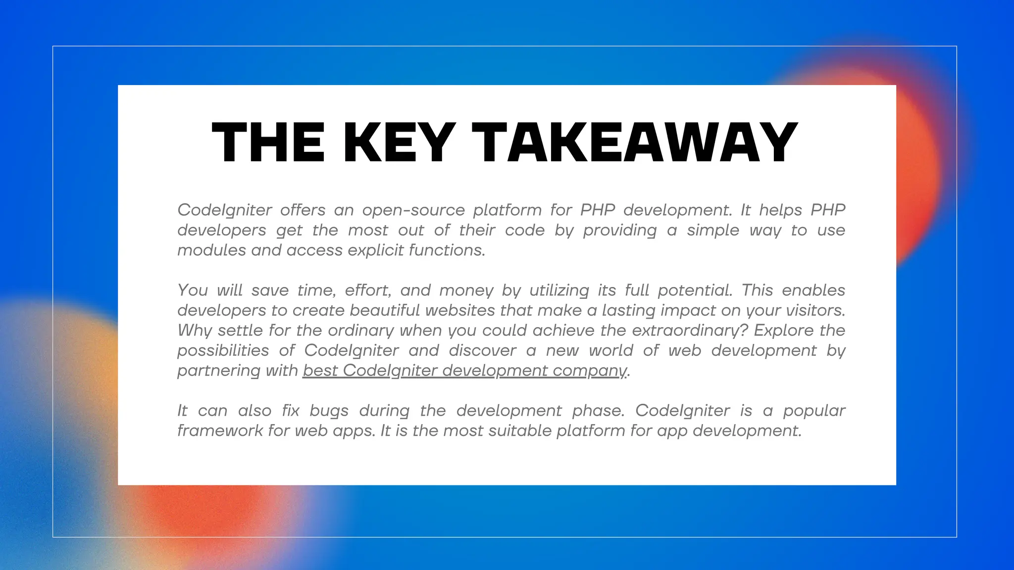 THE KEY TAKEAWAY
CodeIgniter offers an open-source platform for PHP development. It helps PHP
developers get the most out of their code by providing a simple way to use
modules and access explicit functions.
You will save time, effort, and money by utilizing its full potential. This enables
developers to create beautiful websites that make a lasting impact on your visitors.
Why settle for the ordinary when you could achieve the extraordinary? Explore the
possibilities of CodeIgniter and discover a new world of web development by
partnering with best CodeIgniter development company.
It can also fix bugs during the development phase. CodeIgniter is a popular
framework for web apps. It is the most suitable platform for app development.
 