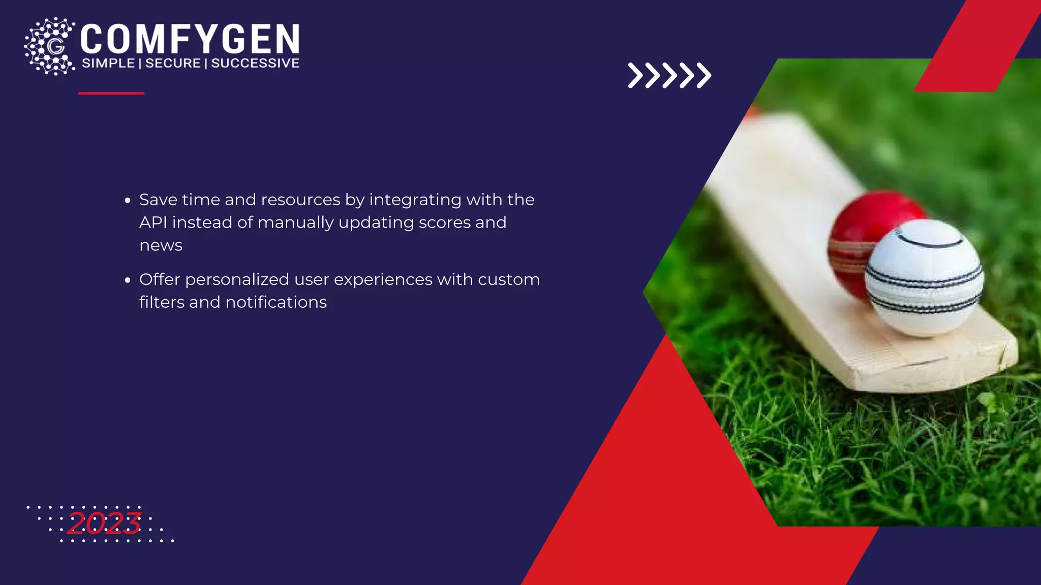 Save time and resources by integrating with the
API instead of manually updating scores and
news
Offer personalized user experiences with custom
filters and notifications
2023
 