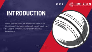 INTRODUCTION
In this presentation, we will discuss the Cricket
Live Line API, its features, benefits, and how it can
be used to enhance your cricket watching
experience.
 