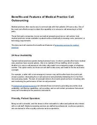 Benefits and Features of Medical Practice Call
Outsourcing

Medical practices often need a way to communicate with their patients 24 hours a day. One of
the most cost effective ways to obtain this capability is to outsource call answering to a third
party.

These third party companies, known as medical answering services or call centers, help
medical practices remain available to patients without drastically increasing costs, personnel, or
technology requirements.

This document will examine the benefits and features of answering services for medical
practices.



24 Hour Availability

Typical medical practices operate during business hours. In order to provide after-hours medical
care, practices have several options. One is to maintain 24 hour staffing, which is costly.
Another is to use on-call personnel, who take calls made to an emergency pager or telephone
number. This option works, but forces on-call staff to take every call made to the line and lacks
oversight.

For example, a caller with a non-emergency concern may call the after-hours line just to ask
a basic question, interrupting the on-call personnel and potentially distracting him or her from
more pressing needs. The lack of oversight refers to the trouble practices have in tracking calls
and monitoring the performance of their on-call personnel.

A medical call answering service can alleviate these concerns by providing around the clock
availability, call filtering capabilities, call recording, and on-call contact procedures that ensure
every call is handled per the practice’s instructions.



Friendly, Patient Operators

Being on-call is stressful, and this stress is often noticeable to callers and patients who interact
with on-call staff. Medical answering services are staffed by professional, courteous operators
who are trained to offer a quality customer service experience.
 