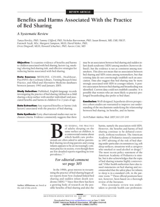 REVIEW ARTICLE


Benefits and Harms Associated With the Practice
of Bed Sharing
A Systematic Review
Tanya Horsley, PhD; Tammy Clifford, PhD; Nicholas Barrowman, PhD; Susan Bennett, MB, ChB, FRCP;
Fatemeh Yazdi, MSc; Margaret Sampson, MLIS; David Moher, PhD;
Orvie Dingwall, MLIS; Howard Schachter, PhD; Aurore Cote, MD
                                                      ˆ ´




Objective: To examine evidence of benefits and harms                  may be an association between bed sharing and sudden in-
to children associated with bed sharing, factors (eg, smok-           fant death syndrome (SIDS) among smokers (however de-
ing) altering bed sharing risk, and effective strategies for          fined), but the evidence is not as consistent among non-
reducing harms associated with bed sharing.                           smokers. This does not mean that no association between
                                                                      bed sharing and SIDS exists among nonsmokers, but that
Data Sources: MEDLINE, CINAHL, Healthstar,                            existing data do not convincingly establish such an asso-
PsycINFO, the Cochrane Library, Turning Research Into                 ciation. Data also suggest that bed sharing may be more
Practice, and Allied and Alternative Medicine databases               strongly associated with SIDS in younger infants. A posi-
between January 1993 and January 2005.                                tive association between bed sharing and breastfeeding was
                                                                      identified. Current data could not establish causality. It is
Study Selection: Published, English-language records
                                                                      possible that women who are most likely to practice pro-
investigating the practice of bed sharing (defined as a child
                                                                      longed breastfeeding also prefer to bed share.
sharing a sleep surface with another individual) and asso-
ciated benefits and harms in children 0 to 2 years of age.
                                                                      Conclusion: Well-designed, hypothesis-driven prospec-
Data Extraction: Any reported benefits or harms (risk
                                                                      tive cohort studies are warranted to improve our under-
factors) associated with the practice of bed sharing.                 standing of the mechanisms underlying the relationship
                                                                      between bed sharing, its benefits, and its harms.
Data Synthesis: Forty observational studies met our in-
clusion criteria. Evidence consistently suggests that there           Arch Pediatr Adolesc Med. 2007;161:237-245




                                    B
                                                   ED SHARING, THE PRACTICE           harms, namely the association with SIDS.
                                                   of adults sleeping on the          However, the benefits and harms of bed
                                                   same surface as children, is       sharing continue to be debated exten-
                                                   a controversial routine about      sively, without resolution. The American
                                                   which health care profes-          Academy of Pediatrics issued a statement
                                    sionals are often asked to advise parents.        in 1997 advising of the risk of bed shar-
                                    Bed sharing involving parents and young           ing under particular circumstances (eg, soft
                                    infants appears to be an increasingly com-        sleep surfaces; situations with a caregiver
                                    mon practice in society, even though there        who smoked or used alcohol or drugs).5
                                    are few detailed reports regarding its true       The most recent policy statement of the
                                    prevalence.1,2                                    American Academy of Pediatrics is simi-
                                                                                      lar, but it also acknowledges that the topic
                                         For editorial comment                        of bed sharing remains highly controver-
                                              see page 305                            sial.6 Other health authorities have also is-
                                                                                      sued statements on bed sharing and rec-
                                       In the 1990s, great interest in reexam-        ommended that the safest place for infants
                                    ining the practice of bed sharing began af-       to sleep is in a standard crib, in the par-
                                    ter reports from New Zealand linked bed           ents’ room.7,8 These official positions have
                                    sharing and sudden infant death syn-              not, however, been based on a thorough
                                    drome (SIDS).3,4 Since then there has been        review of the literature.
Author Affiliations are listed at   a growing body of research on the pos-                This systematic review was under-
the end of this article.            sible benefits of bed sharing and also the        taken to provide health care profession-


                             ARCH PEDIATR ADOLESC MED/ VOL 161, MAR 2007      WWW.ARCHPEDIATRICS.COM
                                                                237
                                        Downloaded from www.archpediatrics.com on June 2, 2009
                                       ©2007 American Medical Association. All rights reserved.
                                               (REPRINTED WITH CORRECTIONS)
 