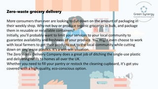 Zero-waste grocery delivery
More consumers than ever are looking to cut down on the amount of packaging in
their weekly shop. Why not buy or produce organic groceries in bulk, and package
them in reusable or recyclable containers?
Initially, you’ll probably want to limit your services to your local community to
guarantee availability and freshness of your produce. You might even choose to work
with local farmers to get their products out to the local community while cutting
down on single-use plastics. It’s a win-win situation.
The Zero Waste Delivery Company does a great job of ditching the single-use plastic
and delivering refills to homes all over the UK.
Whether you need to fill your pantry or restock the cleaning cupboard, it’s got you
covered with a high-quality, eco-conscious option.
 