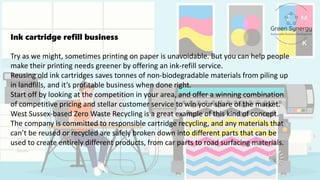 Ink cartridge refill business
Try as we might, sometimes printing on paper is unavoidable. But you can help people
make their printing needs greener by offering an ink-refill service.
Reusing old ink cartridges saves tonnes of non-biodegradable materials from piling up
in landfills, and it’s profitable business when done right.
Start off by looking at the competition in your area, and offer a winning combination
of competitive pricing and stellar customer service to win your share of the market.
West Sussex-based Zero Waste Recycling is a great example of this kind of concept.
The company is committed to responsible cartridge recycling, and any materials that
can’t be reused or recycled are safely broken down into different parts that can be
used to create entirely different products, from car parts to road surfacing materials.
 