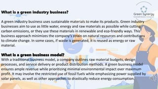 What is a green industry business?
A green industry business uses sustainable materials to make its products. Green industry
businesses aim to use as little water, energy and raw materials as possible while cutting
carbon emissions, or they use these materials in renewable and eco-friendly ways. This
business approach minimizes the company’s strain on natural resources and contributions
to climate change. In some cases, if waste is generated, it is reused as energy or raw
material.
What is a green business model?
With a traditional business model, a company outlines raw material budgets, design
processes, and service delivery or product distribution methods. A green business model
ensures ample revenue while prioritizing minimal environmental impact over maximum
profit. It may involve the restricted use of fossil fuels while emphasizing power supplied by
solar panels, as well as other approaches to drastically reduce energy consumption.
 