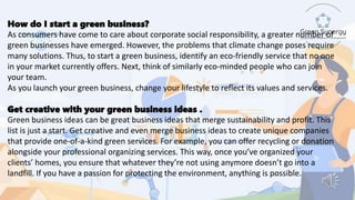 How do I start a green business?
As consumers have come to care about corporate social responsibility, a greater number of
green businesses have emerged. However, the problems that climate change poses require
many solutions. Thus, to start a green business, identify an eco-friendly service that no one
in your market currently offers. Next, think of similarly eco-minded people who can join
your team.
As you launch your green business, change your lifestyle to reflect its values and services.
Get creative with your green business ideas .
Green business ideas can be great business ideas that merge sustainability and profit. This
list is just a start. Get creative and even merge business ideas to create unique companies
that provide one-of-a-kind green services. For example, you can offer recycling or donation
alongside your professional organizing services. This way, once you’ve organized your
clients’ homes, you ensure that whatever they’re not using anymore doesn’t go into a
landfill. If you have a passion for protecting the environment, anything is possible.
 