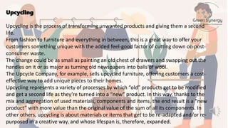 Upcycling
Upcycling is the process of transforming unwanted products and giving them a second
life.
From fashion to furniture and everything in between, this is a great way to offer your
customers something unique with the added feel-good factor of cutting down on post-
consumer waste.
The change could be as small as painting an old chest of drawers and swapping out the
handles on it or as major as turning old newspapers into balls of wool.
The Upcycle Company, for example, sells upcycled furniture, offering customers a cost-
effective way to add unique pieces to their homes.
Upcycling represents a variety of processes by which “old” products get to be modified
and get a second life as they’re turned into a “new” product. In this way, thanks to the
mix and aggregation of used materials, components and items, the end result is a “new
product” with more value than the original value of the sum of all its components. In
other others, upcycling is about materials or items that get to be re-adapted and/or re-
purposed in a creative way, and whose lifespan is, therefore, expanded.
 