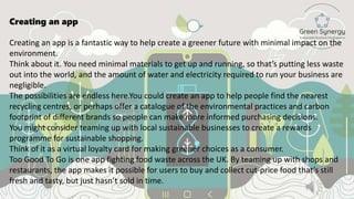 Creating an app
Creating an app is a fantastic way to help create a greener future with minimal impact on the
environment.
Think about it. You need minimal materials to get up and running, so that’s putting less waste
out into the world, and the amount of water and electricity required to run your business are
negligible.
The possibilities are endless here.You could create an app to help people find the nearest
recycling centres, or perhaps offer a catalogue of the environmental practices and carbon
footprint of different brands so people can make more informed purchasing decisions.
You might consider teaming up with local sustainable businesses to create a rewards
programme for sustainable shopping.
Think of it as a virtual loyalty card for making greener choices as a consumer.
Too Good To Go is one app fighting food waste across the UK. By teaming up with shops and
restaurants, the app makes it possible for users to buy and collect cut-price food that’s still
fresh and tasty, but just hasn’t sold in time.
 