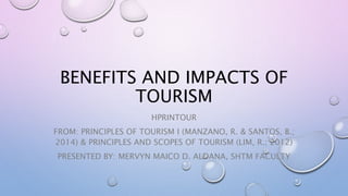 BENEFITS AND IMPACTS OF
TOURISM
HPRINTOUR
FROM: PRINCIPLES OF TOURISM I (MANZANO, R. & SANTOS, B.;
2014) & PRINCIPLES AND SCOPES OF TOURISM (LIM, R.; 2012)
PRESENTED BY: MERVYN MAICO D. ALDANA, SHTM FACULTY
 