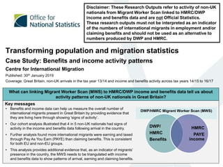 Transforming population and migration statistics
Case Study: Benefits and income activity patterns
Centre for International Migration
Published: 30th January 2019
Coverage: Great Britain, non-UK arrivals in the tax year 13/14 and income and benefits activity across tax years 14/15 to 16/17
Disclaimer: These Research Outputs refer to activity of non-UK
nationals from Migrant Worker Scan linked to HMRC/DWP
income and benefits data and are not Official Statistics.
These research outputs must not be interpreted as an indicator
of the numbers of international migrants in employment and/or
claiming benefits and should not be used as an alternative to
numbers produced by DWP and HMRC.
Key messages
What can linking Migrant Worker Scan (MWS) to HMRC/DWP income and benefits data tell us about
activity patterns of non-UK nationals in Great Britain?
• Benefits and income data can help us measure the overall number of
international migrants present in Great Britain by providing evidence that
they are living here through showing 'signs of activity’.
• Our cohort analysis illustrated that 4 in 5 non-UK nationals had signs of
activity in the income and benefits data following arrival in the country.
• Further analysis found more international migrants were earning and taxed
through Pay As You Earn (PAYE) than claiming benefits. This is consistent
for both EU and non-EU groups.
• This analysis provides additional evidence that, as an indicator of migrants’
presence in the country, the MWS needs to be triangulated with income
and benefits data to show patterns of arrival, earning and claiming benefits.
DWP/HMRC Migrant Worker Scan (MWS)
DWP/
HMRC
Benefits
HMRC
PAYE
income
 