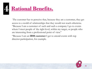 Rational Benefits.
The customer has to perceive that, because they are a customer, they get
access to a world of relationships that they would not reach otherwise.
“Because I am a customer of such and such a company I go to events
where I meet people of the right level, within my target, or people who
are interesting from a professional point of view.”
“Because I am an IBM customer I get to attend events with top
director participation, for example.
4
10
 