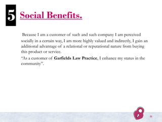 Social Benefits.
Because I am a customer of such and such company I am perceived
socially in a certain way, I am more highly valued and indirectly, I gain an
additional advantage of a relational or reputational nature from buying
this product or service.
“As a customer of Garfields Law Practice, I enhance my status in the
community”.
5
11
 