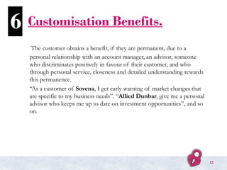Customisation Benefits.
The customer obtains a benefit, if they are permanent, due to a
personal relationship with an account manager, an advisor, someone
who discriminates positively in favour of their customer, and who
through personal service, closeness and detailed understanding rewards
this permanence.
“As a customer of Sovena, I get early warning of market changes that
are specific to my business needs”. “Allied Dunbar, give me a personal
advisor who keeps me up to date on investment opportunities”, and so
on.
6
12
 
