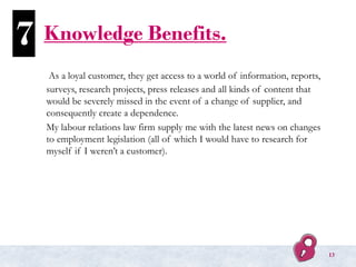 Knowledge Benefits.
As a loyal customer, they get access to a world of information, reports,
surveys, research projects, press releases and all kinds of content that
would be severely missed in the event of a change of supplier, and
consequently create a dependence.
My labour relations law firm supply me with the latest news on changes
to employment legislation (all of which I would have to research for
myself if I weren’t a customer).
7
13
 