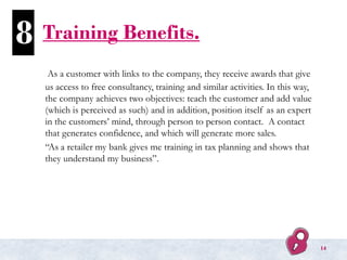 Training Benefits.
As a customer with links to the company, they receive awards that give
us access to free consultancy, training and similar activities. In this way,
the company achieves two objectives: teach the customer and add value
(which is perceived as such) and in addition, position itself as an expert
in the customers’ mind, through person to person contact. A contact
that generates confidence, and which will generate more sales.
“As a retailer my bank gives me training in tax planning and shows that
they understand my business”.
8
14
 