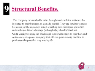 Structural Benefits.
The company or brand adds value through tools, utilities, software that
is related to their business, as a an add-on frill. They are services to make
life easier for the customer, aimed at adding new customers and which
makes them a bit of a hostage (although they shouldn’t feel so).
Coca Cola gives away sun shades and tables with chairs to their bars and
restaurants, or a paints company that offers a paint-mixing machine to
professionals (provided they stay loyal!).
9
15
 