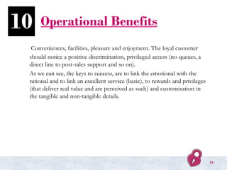 Operational Benefits
Conveniences, facilities, pleasure and enjoyment. The loyal customer
should notice a positive discrimination, privileged access (no queues, a
direct line to post-sales support and so on).
As we can see, the keys to success, are to link the emotional with the
rational and to link an excellent service (basic), to rewards and privileges
(that deliver real value and are perceived as such) and customisation in
the tangible and non-tangible details.
10
16
 