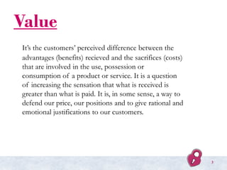 Value
It’s the customers’ perceived difference between the
advantages (benefits) recieved and the sacrifices (costs)
that are involved in the use, possession or
consumption of a product or service. It is a question
of increasing the sensation that what is received is
greater than what is paid. It is, in some sense, a way to
defend our price, our positions and to give rational and
emotional justifications to our customers.
3
 