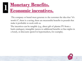 Monetary Benefits.
Economic incentives.
The company or brand must generate to the customer the idea that “it’s
worth it”, there is a saving, there are measurable benefits in pounds that
make it profitable to work with us.
The incentives can be tangible (e.g., direct gift of plasma TV from a
bank catalogue), intangible (access to additional benefits or free nights in
a hotel), or discounts (petrol in hypermarkets, for example).
1
7
 