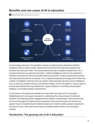 1/8
Benefits and use cases of AI in education
leewayhertz.com/ai-use-cases-in-education
As technology advances, the education industry is embracing the potential of artificial
intelligence (AI) to create smarter classrooms that enhance the learning experience for
students and educators alike. From personalized learning to adaptive assessments, AI is
revolutionizing how we approach education. Artificial Intelligence (AI) has the potential to
transform education by improving student learning outcomes, enhancing teaching practices,
and optimizing educational processes. AI is a rapidly developing technology that involves the
creation of intelligent machines that can perform tasks typically requiring human intelligence,
such as learning, problem-solving, and decision-making. AI can be applied in various ways to
provide personalized learning experiences, support teachers in providing individualized
feedback, and enable adaptive assessments.
In this article, we’ll explore the benefits and real-world use cases of AI in education,
highlighting how it can support educators in addressing the unique needs of individual
students and fostering greater engagement and deeper understanding. We’ll examine how
AI can be leveraged to create inclusive classrooms that promote equity and access and
explore how it’s transforming the traditional classroom model to better prepare students for
the future of work. We’ll also look at future AI implementation trends in the education
industry.
Introduction: The growing role of AI in Education
 