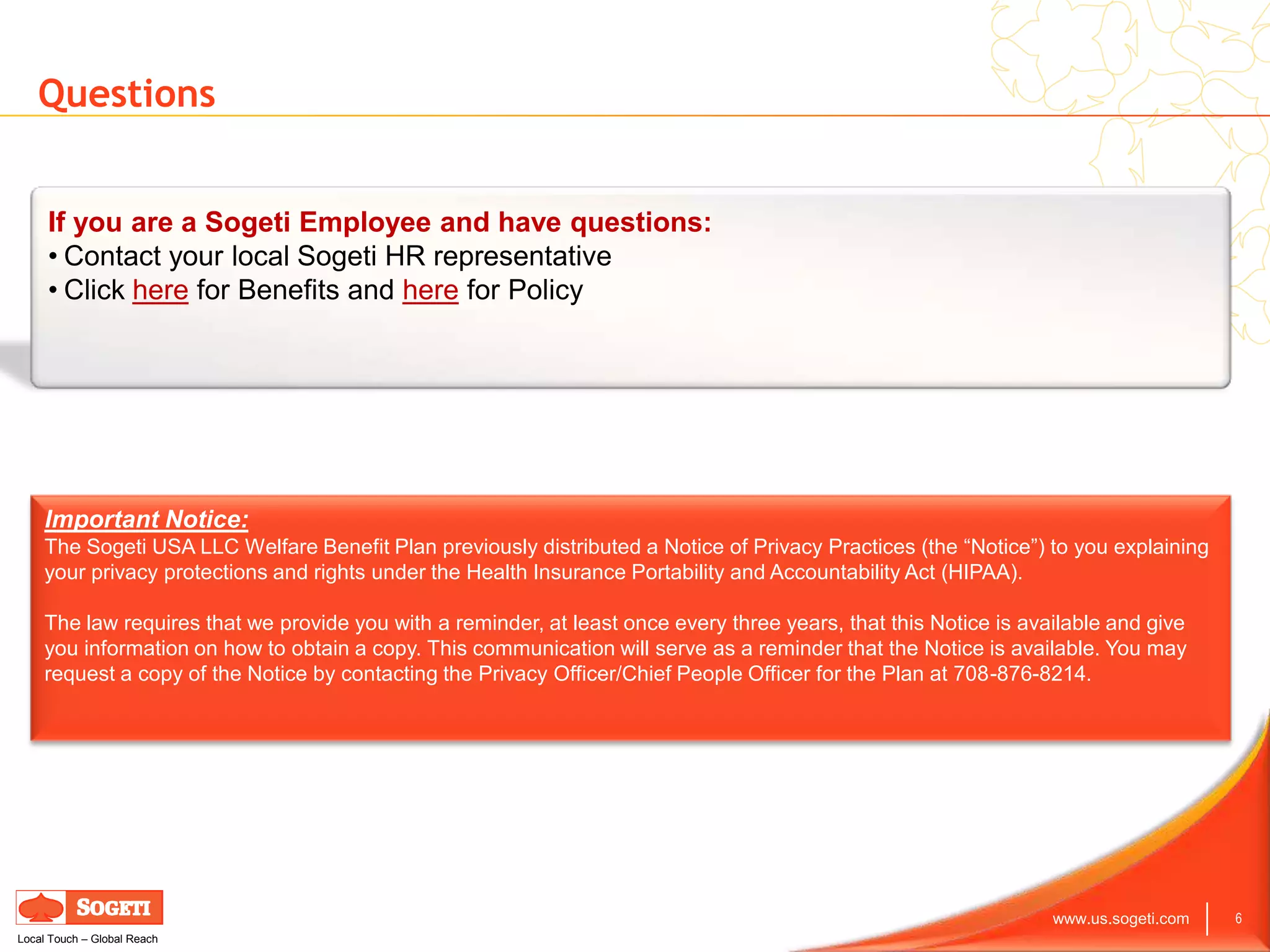 Questions


     If you are a Sogeti Employee and have questions:
     • Contact your local Sogeti HR representative
     • Click here for Benefits and here for Policy




    Important Notice:
    The Sogeti USA LLC Welfare Benefit Plan previously distributed a Notice of Privacy Practices (the “Notice”) to you explaining
    your privacy protections and rights under the Health Insurance Portability and Accountability Act (HIPAA).

    The law requires that we provide you with a reminder, at least once every three years, that this Notice is available and give
    you information on how to obtain a copy. This communication will serve as a reminder that the Notice is available. You may
    request a copy of the Notice by contacting the Privacy Officer/Chief People Officer for the Plan at 708-876-8214.




                                                                                                                  www.us.sogeti.com   6
Local Touch – Global Reach
 