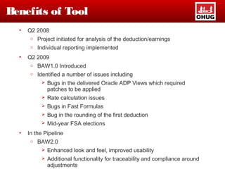 Benefits of Tool
• Q2 2008
o Project initiated for analysis of the deduction/earnings
o Individual reporting implemented
• Q2 2009
o BAW1.0 Introduced
o Identified a number of issues including
 Bugs in the delivered Oracle ADP Views which required
patches to be applied
 Rate calculation issues
 Bugs in Fast Formulas
 Bug in the rounding of the first deduction
 Mid-year FSA elections
• In the Pipeline
o BAW2.0
 Enhanced look and feel, improved usability
 Additional functionality for traceability and compliance around
adjustments
 