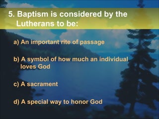 5. Baptism is considered by the Lutherans to be: a) An important rite of passage b) A symbol of how much an individual loves God c) A sacrament d) A special way to honor God 