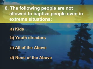 6. The following people are not allowed to baptize people even in extreme situations: a) Kids b) Youth directors c) All of the Above d) None of the Above 