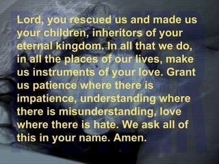 PRAYER Lord, you rescued us and made us your children, inheritors of your eternal kingdom. In all that we do, in all the places of our lives, make us instruments of your love. Grant us patience where there is impatience, understanding where there is misunderstanding, love where there is hate. We ask all of this in your name. Amen. 