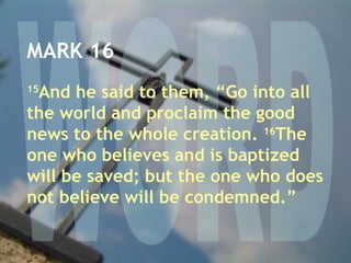 WORD MARK 16 15 And he said to them, “Go into all the world and proclaim the good news to the whole creation.  16 The one who believes and is baptized will be saved; but the one who does not believe will be condemned.” 