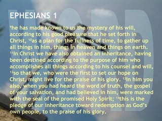 WORD EPHESIANS 1 9 he has made known to us the mystery of his will, according to his good pleasure that he set forth in Christ,  10 as a plan for the fullness of time, to gather up all things in him, things in heaven and things on earth.  11 In Christ we have also obtained an inheritance, having been destined according to the purpose of him who accomplishes all things according to his counsel and will,  12 so that we, who were the first to set our hope on Christ, might live for the praise of his glory.  13 In him you also, when you had heard the word of truth, the gospel of your salvation, and had believed in him, were marked with the seal of the promised Holy Spirit;  14 this is the pledge of our inheritance toward redemption as God’s own people, to the praise of his glory. 