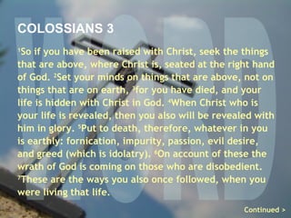 WORD COLOSSIANS 3 1 So if you have been raised with Christ, seek the things that are above, where Christ is, seated at the right hand of God.  2 Set your minds on things that are above, not on things that are on earth,  3 for you have died, and your life is hidden with Christ in God.  4 When Christ who is your life is revealed, then you also will be revealed with him in glory.  5 Put to death, therefore, whatever in you is earthly: fornication, impurity, passion, evil desire, and greed (which is idolatry).  6 On account of these the wrath of God is coming on those who are disobedient.  7 These are the ways you also once followed, when you were living that life. Continued > 
