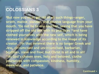 WORD COLOSSIANS 3 8 But now you must get rid of all such things–-anger, wrath, malice, slander, and abusive language from your mouth.  9 Do not lie to one another, seeing that you have stripped off the old self with its practices  10 and have clothed yourselves with the new self, which is being renewed in knowledge according to the image of its creator.  11 In that renewal there is no longer Greek and Jew, circumcised and uncircumcised, barbarian, Scythian, slave and free; but Christ is all and in all! 12 As God’s chosen ones, holy and beloved, clothe yourselves with compassion, kindness, humility, meekness, and patience.  Continued > 