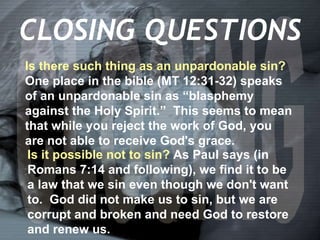 CLOSING Is there such thing as an unpardonable sin?  One place in the bible (MT 12:31-32) speaks of an unpardonable sin as “blasphemy against the Holy Spirit.”  This seems to mean that while you reject the work of God, you are not able to receive God's grace. CLOSING QUESTIONS Is it possible not to sin?  As Paul says (in  Romans 7:14 and following), we find it to be a law that we sin even though we don't want to.  God did not make us to sin, but we are corrupt and broken and need God to restore and renew us. 