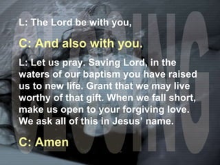 CLOSING L: The Lord be with you, C: And also with you. L: Let us pray. Saving Lord, in the waters of our baptism you have raised us to new life. Grant that we may live worthy of that gift. When we fall short, make us open to your forgiving love. We ask all of this in Jesus’ name. C: Amen 