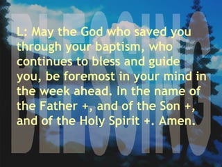 BLESSING L: May the God who saved you through your baptism, who continues to bless and guide you, be foremost in your mind in the week ahead. In the name of the Father +, and of the Son +, and of the Holy Spirit +. Amen. 