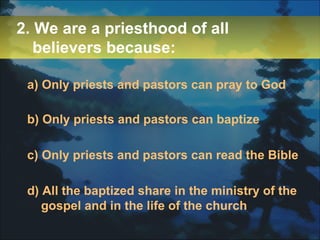 2. We are a priesthood of all believers because: a) Only priests and pastors can pray to God b) Only priests and pastors can baptize c) Only priests and pastors can read the Bible d) All the baptized share in the ministry of the gospel and in the life of the church 